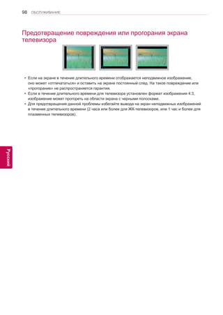 98 
ENG 
ОБСЛУЖИВАНИЕ 
Русский 
Предотвращение повреждения или прогорания экрана 
телевизора 
yyЕсли на экране в течение длительного времени отображается неподвижное изображение, 
оно может «отпечататься» и оставить на экране постоянный след. На такое повреждение или 
«прогорание» не распространяется гарантия. 
yyЕсли в течение длительного времени для телевизора установлен формат изображения 4:3, 
изображение может прогореть на области экрана с черными полосками. 
yyДля предотвращения данной проблемы избегайте вывода на экран неподвижных изображений 
в течение длительного времени (2 часа или более для ЖК-телевизоров, или 1 час и более для 
плазменных телевизоров). 
 