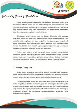 masing saluran memiliki batas beban dan kapasitas pengolahan pesan yang
masukannya terbatas. Secara fisik kita mampu menghadiri lebih dari sebagian kecil
informasi yang tersedia bagi kita, hal ini merupakan pengalaman umum dari orang
yang berjalan dijalanan yang sama setiap harinya tapi mereka masih menemukan
objek dari rincian objek yang belum pernah dilihatnya.
Keterbatasan jumlah informasi yang bisa diproses dalam satu waktu biasanya
tidak serius selama ada waktu untuk memeriksa lebih banyak aspek dari situasi. Dari
waktu ke waktu penglihatan dan suara yang dilihat atau didengar yang hanya lewat
sekilas maka pesan yang diterima hanya sedikit. Pelajaran untuk designer adalah
bermata dua, dia tidak boleh melebihi kapasitas persepsi penonton, tapi kemampuan
mereka untuk menerima pesan dari rangsangan akan dipilih.
Penting bagi desainer untuk mengingat bahwa masalah mengendalikan
selektivitas persepsi mencakup perhatian dalam mengendalikan saluran, diantara
elemen visual, dan mengendalikan perhatian antara saluran, diantara visual dan
rangsangan pendengaran. Pilihan juga mempengaruhi seluruh kapasitas persepsi.
3. Persepsi Terorganisir
Secara umum seseorang tidak melihat susunan semrawut dari kecerahan,
warna, teperatur dan kebisingan yang berbeda. Sebaliknya kita membangun secara
persepsi kaitan hubungan, pengelompokan, objek, kejadian, kata dan orang.
Tanpa persepsi yang teratur, kita jarang mencakup lingkungan. Persepsi yang
teratur menyediakan stabilitas, keteraturan, pola, dan ramalan yang diperlukan pada
fungsi normal. Organisasi adalah bagian yang ditentukan oleh ciri-ciri dari rangsangan
yang diberikan dan bagian yang perseptor pilih untuk memaksakan atau membangun
rangsangan tersebut. Kita seharusnya mempertimbangkann rangsangan yang
ditentukan pada bagian ini.
 