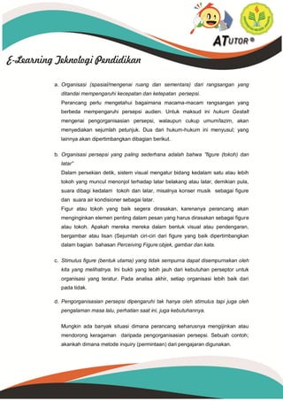 a. Organisasi (spasial/mengenai ruang dan sementara) dari rangsangan yang
ditandai mempengaruhi kecepatan dan ketepatan persepsi.
Perancang perlu mengetahui bagaimana macama-macam rangsangan yang
berbeda mempengaruhi persepsi audien. Untuk maksud ini hukum Gestalt
mengenai pengorganisasian persepsi, walaupun cukup umum/lazim, akan
menyediakan sejumlah petunjuk. Dua dari hukum-hukum ini menyusul; yang
lainnya akan dipertimbangkan dibagian berikut.
b. Organisasi persepsi yang paling sederhana adalah bahwa ”figure (tokoh) dan
latar”
Dalam persekian detik, sistem visual mengatur bidang kedalam satu atau lebih
tokoh yang muncul menonjol terhadap latar belakang atau latar, demikian pula,
suara dibagi kedalam tokoh dan latar, misalnya konser musik sebagai figure
dan suara air kondisioner sebagai latar.
Figur atau tokoh yang baik segera dirasakan, karenanya perancang akan
menginginkan elemen penting dalam pesan yang harus dirasakan sebagai figure
atau tokoh. Apakah mereka mereka dalam bentuk visual atau pendengaran,
bergambar atau lisan (Sejumlah ciri-ciri dari figure yang baik dipertimbangkan
dalam bagian bahasan Perceiving Figure:objek, gambar dan kata.
c. Stimulus figure (bentuk utama) yang tidak sempurna dapat disempurnakan oleh
kita yang melihatnya. Ini bukti yang lebih jauh dari kebutuhan perseptor untuk
organisasi yang teratur. Pada analisa akhir, setiap organisasi lebih baik dari
pada tidak.
d. Pengorganisasian persepsi dipengaruhi tak hanya oleh stimulus tapi juga oleh
pengalaman masa lalu, perhatian saat ini, juga kebutuhannya.
Mungkin ada banyak situasi dimana perancang seharusnya mengijinkan atau
mendorong keragaman daripada pengorganisasian persepsi. Sebuah contoh;
akankah dimana metode inquiry (permintaan) dari pengajaran digunakan.
 