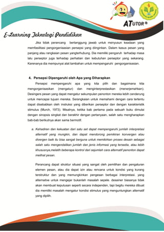 Jika tidak perancang bertanggung jawab untuk menyusun keadaan yang
memfasilitasi pengorganisasian persepsi yang diinginkan. Dalam kasus pesan yang
panjang atau rangkaian pesan yangterhubung. Dia memiliki pengaruh terhadap masa
lalu perseptor juga terhadap perhatian dan kebutuhan perseptor yang sekarang.
Karenanya dia mempunyai alat tambahan untuk mempengaruhi pengorganisasian.
4. Persepsi Dipengaruhi oleh Apa yang Diharapkan
Persepsi mempengaruhi apa yang kita pilih dan bagaimana kita
mengorganisasikan (mengatur) dan menginterprestasikan (menerjemahkan).
Desingers pesan yang dapat mengatur sekumpulan penonton mereka lebih cenderung
untuk mencapai tujuan mereka. Serangkaian untuk memahami dengan cara tertentu
dapat disebabkan oleh instruksi yang diberikan perseptor dan dengan karakteristik
stimulus (Murch, 1973). Misalnya, ketika bab pertama pada sebuah buku dimulai
dengan sinopsis singkat dan berakhir dengan pertanyaan, salah satu mengharapkan
bab-bab berikutnya akan sama bermotif.
a. Kehadiran dan kekuatan dari satu set dapat mempengaruhi jumlah interpretasi
alternatif yang mungkin, dan dapat mendorong pemikiran konvergen atau
divergen baik itu bisa sangat berguna untuk memikirkan proses desain sebagai
salah satu mengendalikan jumlah dan jenis informasi yang tersedia, atau lebih
khususnya,melatih beberapa kontrol dari sejumlah cara alternatif penonton dapat
melihat pesan.
Perancang dapat struktur situasi yang sangat oleh pemilihan dan pengaturan
elemen pesan, atau dia dapat izin atau rencana untuk kondisi yang kurang
terstruktur dan yang memungkinkan pengesan berbagai interpretasi. yang
alternaitve untuk mengejar bukanlah masalah sepele. desainer biasanya tidak
akan membuat keputusan seperti secara independen, tapi begitu mereka dibuat
dia memiliki masalah mengatur kondisi stimulus yang menguntungkan alternatif
yang dipilih.
 