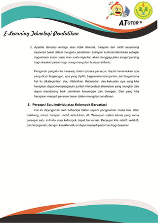 b. Apabila stimulus ambigu atau tidak dikenali, harapan dan motif seseorang
berperan besar dalam mengatur penafsiran. Harapan kultural ditentukan sebagai
bagaimana suatu objek atau suatu kejadian akan dianggap jelas sangat penting
bagi desainer pesan bagi orang-orang dari budaya tertentu.
Pengaruh pengaturan meresap dalam proses persepsi, dapat menentukan apa
yang dicari lingkungan, apa yang dipilih, bagaimana terorganisir, dan bagaimana
hal itu dikategorikan atau ditafsirkan. Keberadan dan kekuatan apa yang kita
harapkan dapat mempengaruhi jumlah interpretasi alternative yang mungkin dan
dapat mendorong baik pemikiran konvergen dan divergen. Dan yang kita
harapkan menjadi peranan besar dalam mengatur penafsiran.
5. Persepsi Satu Individu atau Kelompok Bervariasi
Hal ini dipengaruhi oleh beberapa faktor seperti pengalaman masa lalu, latar
belakang, minat, harapan, motif, kebutuhan, dll. Walaupun dalam situasi yang sama
persepsi satu individu atau kelompok dapat bervariasi. Persepsi kita relatif, selektif,
dan terorganisir, dengan karakteristik ini dapat menjadi pedoman bagi desainer
 