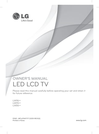 OWNER’S MANUAL 
LED LCD TV 
Please read this manual carefully before operating your set and retain it 
for future reference. 
LM96** 
LM95** 
LM86** 
P/NO : MFL67441717 (1209-REV02) 
Printed in Korea www.lg.com 
 