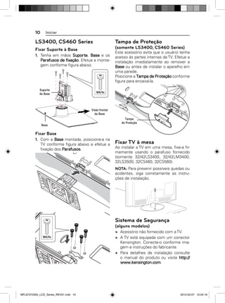 10

Iniciar

LS3400, CS460 Series

Tampa de Proteção

Fixar Suporte à Base

(somente LS3400, CS460 Series)

1. Tenha em mãos Suporte, Base e os
Parafusos de fixação. Efetue a montagem conforme ﬁgura abaixo.

Este acessório evita que o usuário tenha
acesso às partes internas da TV. Efetue a
instalação imediatamente ao remover a
Base ou antes de instalar o aparelho em
uma parede.
Posicione a Tampa de Proteção conforme
ﬁgura para encaixá-la.

Fixar Base
1. Com a Base montada, posicione-a na
TV conforme ﬁgura abaixo e efetue a
ﬁxação dos Parafusos.

Fixar TV à mesa
Ao instalar a TV em uma mesa, ﬁxe-a ﬁrmemente usando o parafuso fornecido
(somente 32/42LS3400, 32/42LM3400,
32LS3500, 32CS460, 32CS560).
NOTA: Para prevenir possíveis quedas ou
acidentes, siga corretamente as instruções de instalação.

Sistema de Segurança
(alguns modelos)
Acessório não fornecido com a TV.
A TV está equipada com um conector
Kensington. Conecte-o conforme imagem e instruções do fabricante.
Para detalhes de instalação consulte
o manual do produto ou visite http://
www.kensington.com.

MFL67372305_LCD_Series_REV01.indd 10

2012-03-07 12:04:19

 
