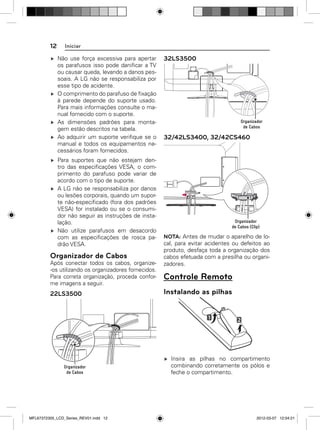 12

Iniciar
Não use força excessiva para apertar
os parafusos isso pode daniﬁcar a TV
ou causar queda, levando a danos pessoais. A LG não se responsabiliza por
esse tipo de acidente.
O comprimento do parafuso de ﬁxação
à parede depende do suporte usado.
Para mais informações consulte o manual fornecido com o suporte.
As dimensões padrões para montagem estão descritos na tabela.
Ao adquirir um suporte veriﬁque se o
manual e todos os equipamentos necessários foram fornecidos.
Para suportes que não estejam dentro das especiﬁcações VESA, o comprimento do parafuso pode variar de
acordo com o tipo de suporte.
A LG não se responsabiliza por danos
ou lesões corporais, quando um suporte não-especiﬁcado (fora dos padrões
VESA) for instalado ou se o consumidor não seguir as instruções de instalação.
Não utilize parafusos em desacordo
com as especiﬁcações de rosca padrão VESA.

Organizador de Cabos
Após conectar todos os cabos, organize-os utilizando os organizadores fornecidos.
Para correta organização, proceda conforme imagens a seguir.

22LS3500

32LS3500

32/42LS3400, 32/42CS460

NOTA: Antes de mudar o aparelho de local, para evitar acidentes ou defeitos ao
produto, desfaça toda a organização dos
cabos efetuada com a presilha ou organizadores.

Controle Remoto
Instalando as pilhas

Insira as pilhas no compartimento
combinando corretamente os pólos e
feche o compartimento.

MFL67372305_LCD_Series_REV01.indd 12

2012-03-07 12:04:21

 