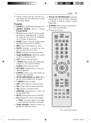 Iniciar
Instale 2 pilhas AAA de 1.5V. Não misture pilhas de tipos diferentes e evite
usar pilhas velhas.

Funções
POWER : Liga/Desliga (Standby) a TV.
ENERGY SAVING: Ajusta a função
Energy Saving.
TV: Retorna ao modo TV (último canal),
pressione-a repetidamente e selecione o tipo de sinal: DTV, TV (analógica)
ou TV a Cabo, se disponível.
GUIDE: Exibe o Guia de Programação
Eletrônica (somente TV DIGITAL).
INFO: Exibe informações do canal.
RATIO: Modiﬁca o tamanho da imagem na tela (16:9, 4:3 e etc).
INPUT: Seleciona Entrada disponível.
Teclas NUMÉRICAS: Seleciona canais
ou item numerado na tela.
LIST: Exibe a Lista de Canais.
- (DASH): Ativa canais de multiprogramação 5-1, 5-2, etc (TV DIGITAL).
Q.VIEW: Volta ao último canal.
SETTINGS: Exibe/Oculta o menu principal do aparelho.
Q.MENU: Exibe uma lista rápida de
funções mais utilizadas.
SETAS DIRECIONAIS /
(OK): Navega nos menus (tela)/conﬁrma ações.
(BACK): Volta uma ação.
EXIT: Fecha todos os menus de tela.
FAV: Exibe a lista de canais favoritos.
VOL: Ajusta o controle sonoro.
SIMPLINK: Exibir/Fecha o menu da
função SIMPLINK.
MUTE: Efetua pausa sonora (MUDO).
CH: Navega nos canais memorizados.
PAGE: Use para alternar em páginas extensas nas listas multimídia.
Teclas coloridas: Acessa funções especiais em diversos menus.

13

TECLAS DE REPRODUÇÃO: Controla
reprodução (Listas de Fotos, Músicas
e Filmes) e quando estiver usando
SIMPLINK.
AV MODE: Alterna entre modos de áudio e vídeo pré-deﬁnidos.
*: Tecla sem função
ENERGY

POWER

TV

SAVING
GUIDE

RATIO INPUT

INFO

1

2

3

4

5

6

7

8

9

0

Q.VIEW

LIST

Q.MENU

SETTINGS

OK

EXIT

FAV
P
A
G
E

CH

VOL
MUTE

AV MODE

*

*

LG TV | Manual de Instruções

MFL67372305_LCD_Series_REV01.indd 13

2012-03-07 12:04:21

 