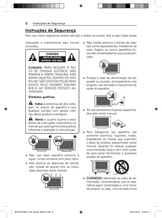 2

Instruções de Segurança

Instruções de Segurança
Para sua maior segurança preste atenção a todos os avisos, leia e siga todas essas
instruções e mantenha-as para futuras
consultas.

CUIDADO: PARA REDUZIR O RISCO DE CHOQUE ELÉTRICO, NÃO
REMOVA A TAMPA TRASEIRA. NÃO
INSIRA OBJETOS DENTRO DO APARELHO. NÃO EXISTEM PEÇAS PARA
AJUSTE PELO USUÁRIO. ENCAMINHE-O AO SERVIÇO TÉCNICO AUTORIZADO.

Não instale próximo a fontes de calor
tais como aquecedores, medidores de
calor, fogões ou outros aparelhos (incluindo ampliﬁcadores) que produzam
calor.

Proteja o cabo de alimentação de ser
pisado ou puxado, principalmente nos
plugues, nas entradas e nos pontos de
saída do aparelho.

Símbolos gráﬁcos:
: Indica a presença de alta voltagem no interior do aparelho e que
qualquer contato com partes internas deste produto é perigoso.
: Alerta o usuário quanto a existência de instruções importantes no
manual que acompanha este produto
referente a operação e manutenção.
1

2

Não use esse aparelho próximo à
água. Limpe somente com pano seco.
Não obstrua as aberturas de ventilação. Instale de acordo com as instruções descritas neste manual.

Só use acessórios originais especiﬁcados pelo neste manual.

Para transportar seu aparelho use
somente carrinhos, suportes, tripés,
braçadeiras ou mesas que suportem
o peso do produto especiﬁcado neste
manual. Quando for efetuar qualquer
movimentação faça-a com todo cuidado para evitar ferimentos e possíveis
quedas do aparelho.

CUIDADOS referentes ao cabo de alimentação: recomenda-se que os aparelhos sejam conectados a uma tomada própria, ou seja, uma tomada única

MFL67372305_LCD_Series_REV01.indd 2

2012-03-07 12:04:17

 