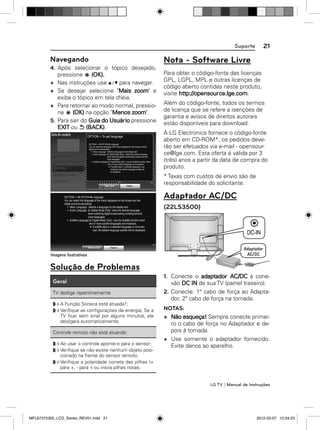 21

Suporte

Navegando

Nota - Software Livre

4. Após selecionar o tópico desejado,
pressione
(OK).
Nas instruções use
para navegar.
Se desejar selecione "Mais zoom" e
exiba o tópico em tela cheia.
Para retornar ao modo normal, pressione
(OK) na opção "Menos zoom".
5. Para sair do Guia do Usuário pressione
EXIT ou (BACK).
OPTION > To set language
SETTING   OPTION  Language
You can select the language of the menu displayed on the screen and the
digital sound broadcasting.
Menu Language : Selects a language for the display text.
Audio Language [In Digital Mode Only] : Select the desired language
when watching digital broadcasting containg several
voice languages.
Subtitle Language [In Digital Mode Only] : Use the Subtitle function when
two or more subtitle languages are broadcast.
If subtitle data in a selected language is not
broadcast, the default language subtitle will
be displayed.

Para obter o código-fonte das licenças
GPL, LGPL, MPL e outras licenças de
código aberto contidas neste produto,
visite http://opensource.lge.com.
Além do código-fonte, todos os termos
de licença que se refere a isenções de
garantia e avisos de direitos autorais
estão disponíveis para download.
A LG Electronics fornece o código-fonte
aberto em CD-ROM*, os pedidos deverão ser efetuados via e-mail - opensource@lge.com. Esta oferta é válida por 3
(três) anos a partir da data de compra do
produto.
* Taxas com custos de envio são de
responsabilidade do solicitante.

SETTING   OPTION  Language
You can select the language of the menu displayed on the screen and the
digital sound broadcasting.
Menu Language : Selects a language for the display text.
Audio Language [In Digital Mode Only] : elect the desired language
when watching digital broadcasting containg several
voice languages.
Subtitle Language [In Digital Mode Only] : Use the Subtitle function when
two or more subtitle languages are broadcast.
If subtitle data in a selected language is not broadcast, the default language subtitle will be displayed.

Adaptador AC/DC
(22LS3500)

DC IN

Solução de Problemas
Geral
TV desliga repentinamente
A Função Soneca está ativada?;
Veriﬁque as conﬁgurações de energia; Se a
TV ﬁcar sem sinal por alguns minutos, ela
desligará automaticamente.
Controle remoto não está atuando
Ao usar o controle aponte-o para o sensor;
Veriﬁque se não existe nenhum objeto posicionado na frente do sensor remoto.
Veriﬁque a polaridade correta das pilhas (+
para +, - para -) ou insira pilhas novas.

1. Conecte o adaptador AC/DC à conexão DC IN de sua TV (painel traseiro).
2. Conecte: 1º cabo de força ao Adaptador, 2º cabo de força na tomada.
NOTAS:
Não esqueça! Sempre conecte primeiro o cabo de força no Adaptador e depois à tomada.
Use somente o adaptador fornecido.
Evite danos ao aparelho.

LG TV | Manual de Instruções

MFL67372305_LCD_Series_REV01.indd 21

2012-03-07 12:04:23

 
