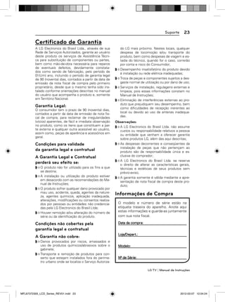 Suporte

23

Certiﬁcado de Garantia
A LG Electronics do Brasil Ltda., através de sua
Rede de Serviços Autorizados, garante ao usuário
deste produto os serviços de Assistência Técnica para substituição de componentes ou partes,
bem como mão-de-obra necessária para reparos
de eventuais defeitos, devidamente constatados como sendo de fabricação, pelo período de
01(Um) ano, incluindo o período de garantia legal
de 90 (noventa) dias, contados a partir da data de
emissão da nota ﬁscal de compra pelo primeiro
proprietário, desde que o mesmo tenha sido instalado conforme orientações descritas no manual
do usuário que acompanha o produto e, somente
em Território Nacional.

Garantia Legal:
O consumidor tem o prazo de 90 (noventa) dias,
contados a partir da data de emissão da nota ﬁscal de compra, para reclamar de irregularidades
(vícios) aparentes, de fácil e imediata observação
no produto, como os itens que constituem a parte externa e qualquer outra acessível ao usuário,
assim como, peças de aparência e acessórios em
geral.

Condições para validade
da garantia legal e contratual
A Garantia Legal e Contratual
perderá seu efeito se:
O produto não for utilizado para os ﬁns a que
se destina;
A instalação ou utilização do produto estiver
em desacordo com as recomendações do Manual de Instruções;
O produto sofrer qualquer dano provocado por
mau uso, acidente, queda, agentes da natureza, agentes químicos, aplicação inadequada,
alterações, modiﬁcações ou consertos realizados por pessoas ou entidades não credenciadas pela LG Electronics do Brasil Ltda;
Houver remoção e/ou alteração do número de
série ou da identiﬁcação do produto.

Condições não cobertas pela
garantia legal e contratual
A Garantia não cobre:
Danos provocados por riscos, amassados e
uso de produtos químicos/abrasivos sobre o
gabinete;
Transporte e remoção de produtos para conserto que estejam instalados fora do perímetro urbano onde se localiza o Serviço Autoriza-

do LG mais próximo. Nestes locais, qualquer
despesa de locomoção e/ou transporte do
produto, bem como despesas de viagem e estadia do técnico, quando for o caso, correrão
por conta e risco do Consumidor;
Desempenho insatisfatório do produto devido
à instalação ou rede elétrica inadequadas;
Troca de peças e componentes sujeitos a desgaste normal de utilização ou por dano de uso;
Serviços de instalação, regulagens externas e
limpeza, pois essas informações constam no
Manual de Instruções;
Eliminação de interferências externas ao produto que prejudiquem seu desempenho, bem
como diﬁculdades de recepção inerentes ao
local ou devido ao uso de antenas inadequadas.

Observações:
A LG Electronics do Brasil Ltda. não assume
custos ou responsabilidade relativos a pessoa
ou entidade que venham a oferecer garantia
sobre produtos LG, além das aqui descritas;
As despesas decorrentes e conseqüentes da
instalação de peças que não pertençam ao
produto são de responsabilidade única e exclusiva do comprador;
A LG Electronics do Brasil Ltda. se reserva
o direito de alterar as características gerais,
técnicas e estéticas de seus produtos sem
prévio-aviso;
A garantia somente é válida mediante a apresentação de nota ﬁscal de compra deste produto;

Informações de Compra
O modelo e número de série estão na
etiqueta traseira do aparelho. Anote aqui
estas informações e guarde-as juntamente
com sua nota ﬁscal.
Data da compra:
Loja/Depart.:
Modelo:
Nº de Série:

LG TV | Manual de Instruções

MFL67372305_LCD_Series_REV01.indd 23

2012-03-07 12:04:24

 