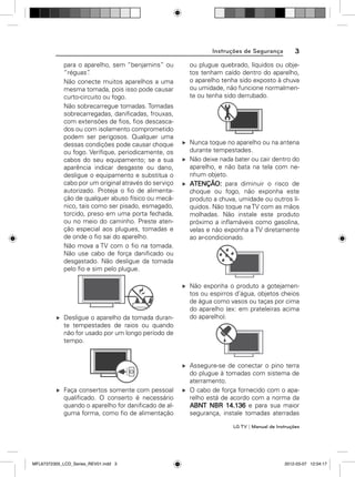Instruções de Segurança
para o aparelho, sem “benjamins” ou
“réguas”
.
Não conecte muitos aparelhos a uma
mesma tomada, pois isso pode causar
curto-circuito ou fogo.
Não sobrecarregue tomadas. Tomadas
sobrecarregadas, daniﬁcadas, frouxas,
com extensões de ﬁos, ﬁos descascados ou com isolamento comprometido
podem ser perigosos. Qualquer uma
dessas condições pode causar choque
ou fogo. Veriﬁque, periodicamente, os
cabos do seu equipamento; se a sua
aparência indicar desgaste ou dano,
desligue o equipamento e substitua o
cabo por um original através do serviço
autorizado. Proteja o ﬁo de alimentação de qualquer abuso físico ou mecânico, tais como ser pisado, esmagado,
torcido, preso em uma porta fechada,
ou no meio do caminho. Preste atenção especial aos plugues, tomadas e
de onde o ﬁo sai do aparelho.
Não mova a TV com o ﬁo na tomada.
Não use cabo de força daniﬁcado ou
desgastado. Não desligue da tomada
pelo ﬁo e sim pelo plugue.

Desligue o aparelho da tomada durante tempestades de raios ou quando
não for usado por um longo período de
tempo.

Faça consertos somente com pessoal
qualiﬁcado. O conserto é necessário
quando o aparelho for daniﬁcado de alguma forma, como ﬁo de alimentação

3

ou plugue quebrado, líquidos ou objetos tenham caído dentro do aparelho,
o aparelho tenha sido exposto à chuva
ou umidade, não funcione normalmente ou tenha sido derrubado.

Nunca toque no aparelho ou na antena
durante tempestades.
Não deixe nada bater ou cair dentro do
aparelho, e não bata na tela com nenhum objeto.
ATENÇÃO: para diminuir o risco de
choque ou fogo, não exponha este
produto a chuva, umidade ou outros líquidos. Não toque na TV com as mãos
molhadas. Não instale este produto
próximo a inﬂamáveis como gasolina,
velas e não exponha a TV diretamente
ao ar-condicionado.

Não exponha o produto a gotejamentos ou espirros d’água, objetos cheios
de água como vasos ou taças por cima
do aparelho (ex: em prateleiras acima
do aparelho).

Assegure-se de conectar o pino terra
do plugue à tomadas com sistema de
aterramento.
O cabo de força fornecido com o aparelho está de acordo com a norma da
ABNT NBR 14.136 e para sua maior
segurança, instale tomadas aterradas
LG TV | Manual de Instruções

MFL67372305_LCD_Series_REV01.indd 3

2012-03-07 12:04:17

 