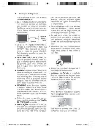 4

Instruções de Segurança
que estejam de acordo com a norma
da ABNT NBR 5410.
Se os métodos de aterramento não forem possíveis, contrate um eletricista
para instalar um disjuntor separado.
NÃO tente aterrar o produto conectando-o a ﬁos de telefone, pára-raios ou
canos de gás.

Já que a TV é ligada diretamente na
tomada, o acionamento do botão
(ON/OFF) não a desligará, ele apenas
inicia o modo de espera (standby).
Para desligar o aparelho remova o plugue da tomada.
DESCONECTANDO O PLUGUE: Em
caso de problema elétrico, este plugue é essencial para o desligamento
do aparelho. Ligue a TV à tomadas em
que o plugue possa ser manuseado
facilmente.
LIMPEZA: Quando limpar, desligue da
tomada e esfregue suavemente com
um pano macio para evitar arranhões.
Não borrife água ou outros líquidos diretamente na TV já que pode ocorrer
choques. Não use produtos químicos
como álcool ou outros abrasivos.
MOVENDO: antes de mover, desligue
o aparelho e desconecte todos os cabos de conexão. Não tente efetuar a
movimentação do aparelho sozinho.
Evite acidentes e prejuízos desnecessários.
Antes de mover o aparelho sem a
base, instale imediatamente a TAMPA
DE PROTEÇÃO fornecida.
VENTILAÇÃO: instale a sua TV em um
local com boa ventilação. Não a instale
em um local apertado, como uma estante de livros. Não cubra o produto

MFL67372305_LCD_Series_REV01.indd 4

com panos ou outros produtos, por
exemplo, plásticos, enquanto ligado.
Não instale em lugares excessivamente empoeirados.
Tome cuidado para não tocar as aberturas de ventilação. Quando estiver
usando a TV por um longo período, as
aberturas podem estar quentes.
Se você sentir cheiro de fumaça ou
outros odores vindos da TV, ou escutar
sons estranhos, desligue-a da tomada
e entre em contato com serviço autorizado.
Não aperte com força o painel com as
mãos ou com um objeto aﬁado como
prego, lápis, caneta e não arranhe a
superfície.

Afaste o produto da luz direta do sol. O
produto pode ser daniﬁcado.
Instalação na Parede: a instalação
deve ser realizada por técnicos especializados. Não instale a TV sozinho,
isso pode provocar sérias lesões.

Antes de mover ou substituir o aparelho de posição contate o serviço técnico especializado.

Não instale o produto sem luvas. Dê
preferência para luvas antiestática.

2012-03-07 12:04:17

 