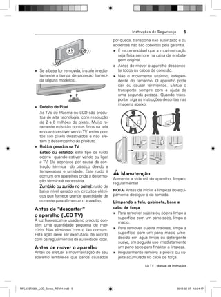 5

Instruções de Segurança

Se a base for removida, instale imediatamente a tampa de proteção fornecida (alguns modelos).

Defeito de Pixel
As TVs de Plasma ou LCD são produtos de alta tecnologia, com resolução
de 2 a 6 milhões de pixels. Muito raramente existirão pontos ﬁnos na tela
enquanto estiver vendo TV, estes pontos são pixels desativados e não afetam o desempenho do produto.
Ruídos gerados na TV
Estalo ou estalido: este tipo de ruído
ocorre quando estiver vendo ou ligar
a TV. Ele acontece por causa da contração térmica do plástico devido a
temperatura e umidade. Este ruído é
comum em aparelhos onde a deformação térmica é necessária.
Zumbido ou zunido no painel: ruído de
baixo nível gerado em circuitos elétricos que fornece grande quantidade de
corrente para alimentar o aparelho.

Antes de “descartar”
o aparelho (LCD TV)
A luz ﬂuorescente usada no produto contém uma quantidade pequena de mercúrio. Não elimine-o com o lixo comum.
Esta ação deve ser executada de acordo
com os regulamentos da autoridade local.

Antes de mover o aparelho
Antes de efetuar a movimentação do seu
aparelho lembre-se que danos causados

por queda, transporte não autorizado e ou
acidentes não são cobertos pela garantia.
É recomendável que a movimentação
seja feita sempre na caixa de embalagem original.
Antes de mover o aparelho desconecte todos os cabos de conexão.
Não o movimente sozinho, independente do tamanho. O aparelho pode
cair ou causar ferimentos. Efetue o
transporte sempre com a ajuda de
uma segunda pessoa. Quando transportar siga as instruções descritas nas
imagens abaixo.

Manutenção
Aumente a vida útil do aparelho, limpe-o
regularmente!
NOTA: Antes de iniciar a limpeza do equipamento desligue-o da tomada.

Limpando a tela, gabinete, base e
cabo de força
Para remover sujeira ou poeira limpe a
superfície com um pano seco, limpo e
macio.
Para remover sujeira maiores, limpe a
superfície com um pano macio umedecido em água limpa ou detergente
suave, em seguida use imediatamente
um pano seco para ﬁnalizar a limpeza.
Regularmente remova a poeira ou sujeita acumulada no cabo de força.
LG TV | Manual de Instruções

MFL67372305_LCD_Series_REV01.indd 5

2012-03-07 12:04:17

 