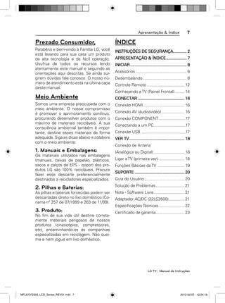 Apresentação & Índice

7

Prezado Consumidor,

ÍNDICE

Parabéns e bem-vindo à Família LG, você
está levando para sua casa um produto
de alta tecnologia e de fácil operação.
Usufrua de todos os recursos lendo
atentamente este manual e seguindo as
orientações aqui descritas. Se ainda surgirem dúvidas fale conosco. O nosso número de atendimento está na última capa
deste manual.

INSTRUÇÕES DE SEGURANÇA............ 2
APRESENTAÇÃO & ÍNDICE .................. 7
INICIAR .................................................. 8
Acessórios ............................................. 8
Desembalando....................................... 8
Controle Remoto ................................. 12
Conhecendo a TV (Painel Frontal) ........ 14

Meio Ambiente

CONECTAR ......................................... 16

Somos uma empresa preocupada com o
meio ambiente. O nosso compromisso
é promover o aprimoramento contínuo,
procurando desenvolver produtos com o
máximo de materiais recicláveis. A sua
consciência ambiental também é importante, destine esses materiais de forma
adequada. Siga as dicas abaixo e colabore
com o meio ambiente:

Conexão HDMI .................................... 16

1. Manuais e Embalagens:
Os materiais utilizados nas embalagens
(manuais, caixas de papelão, plásticos,
sacos e calços de EPS - isopor) dos produtos LG são 100% recicláveis. Procure
fazer esse descarte preferencialmente
destinados a recicladores especializados.

Conexão AV (áudio/vídeo) .................... 16
Conexão COMPONENT........................17
Conectando a um PC ............................17
Conexão USB .......................................17
VER TV................................................. 18
Conexão de Antena
(Analógica ou Digital) ........................... 18
Ligar a TV (primeira vez) ....................... 18
Funções Básicas da TV ........................ 19
SUPORTE ............................................ 20
Guia do Usuário ................................... 20

2. Pilhas e Baterias:

Solução de Problemas ......................... 21

As pilhas e baterias fornecidas podem ser
descartadas direto no lixo doméstico (Conama nº 257 de 07/1999 e 263 de 11/99).

Nota - Software Livre ........................... 21

3. Produto:
No ﬁm de sua vida útil destine corretamente materiais perigosos de nossos
produtos (cinescópios, compressores,
etc), encaminhando-os às companhias
especializadas em reciclagem. Não queime e nem jogue em lixo doméstico.

Adaptador AC/DC (22LS3500).............. 21
Especiﬁcações Técnicas....................... 22
Certiﬁcado de garantia ......................... 23

LG TV | Manual de Instruções

MFL67372305_LCD_Series_REV01.indd 7

2012-03-07 12:04:19

 