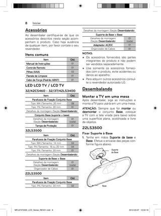 8

Iniciar

Acessórios

Detalhes da montagem (Seção Desembalando)

Ao desembalar certiﬁque-se de que os
acessórios descritos nesta seção acompanham o produto. Caso haja ausência
de qualquer item, por favor contate o seu
revendedor.

Itens comuns
Item
Manual de Instruções

Qtd.
01

Controle Remoto

01

Pilhas (AAA)

02

Flanela de Limpeza

01

Cabo de Força (Padrão ABNT)

01

LED LCD TV / LCD TV
32/42CS460 - 32/37/42LS3400
Item

Qtd.

Parafusos de Fixação Conjunto Base
Tipo: M4 / Tamanho: 20 mm

08

Tipo: P4 / Tamanho: 20 mm

01

Detalhes da montagem (Seção Desembalando)
Conjunto Base (suporte + base)
Detalhes da montagem
(Seção Desembalando)

01
(cada)

Tampa de Proteção

01

32LS3500
Item

Qtd.

Parafusos de Fixação Conjunto Base
Tipo: M4 / Tamanho: 14 mm

04

Tipo: P4 / Tamanho: 16 ou 20 mm

01
(cada)

Adaptador AC/DC

01

Organizador de Cabos

01

NOTAS:
Os acessórios fornecidos são partes
integrantes do produto e não podem
ser vendidos separadamente.
Use somente os acessórios fornecidos com o produto, evite acidentes ou
danos ao aparelho.
Para adquirir outros acessórios consulte o revendedor autorizado LG.

Desembalando
Montar a TV em uma mesa
Após desembalar, siga as instruções e
monte a TV para usá-la em um uma mesa.
ATENÇÃO: Sempre que for montar ou
desmontar o conjunto Base, coloque
a TV com a tela virada para baixo sobre
uma superfície plana, acolchoada e livre
de objetos.

22LS3500
Fixar Suporte à Base
1. Tenha em mãos Suporte da base e
Base. Efetue o encaixe das peças conforme ﬁgura abaixo.

04

Tipo: P4 / Tamanho: 20 mm

Suporte da Base + Base
Detalhes da montagem
(Seção Desembalando)

01

Detalhes da montagem (Seção Desembalando)
Suporte da Base + Base
Detalhes da montagem
(Seção Desembalando)

01
(cada)

Organizador de Cabos

01

22LS3500
Item

Qtd.

Parafusos de Fixação Conjunto Base
Tipo: P4 / Tamanho: 20 mm
02

MFL67372305_LCD_Series_REV01.indd 8

2012-03-07 12:04:19

 