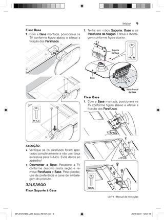 Iniciar

Fixar Base
1. Com a Base montada, posicione-a na
TV conforme ﬁgura abaixo e efetue a
ﬁxação dos Parafusos.

9

1. Tenha em mãos Suporte, Base e os
Parafusos de fixação. Efetue a montagem conforme ﬁgura abaixo.

Fixar Base
1. Com a Base montada, posicione-a na
TV conforme ﬁgura abaixo e efetue a
ﬁxação dos Parafusos.

ATENÇÃO:
Veriﬁque se os parafusos foram apertados completamente e não use força
excessiva para ﬁxá-los. Evite danos ao
aparelho!
Desmontar a Base: Posicione a TV
conforme descrito nesta seção e remova Parafusos e Base. Para guardar,
use de preferência a caixa de embalagem do produto.

32LS3500
Fixar Suporte à Base
LG TV | Manual de Instruções

MFL67372305_LCD_Series_REV01.indd 9

2012-03-07 12:04:19

 