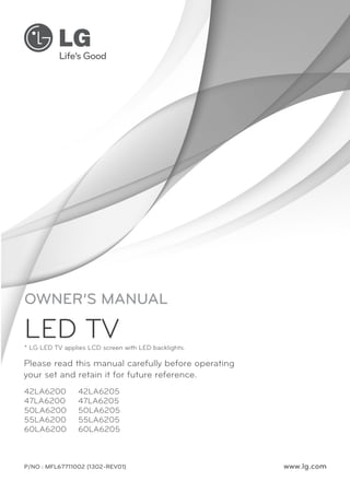 OWNER’S MANUAL

LED TV

* LG LED TV applies LCD screen with LED backlights.

Please read this manual carefully before operating
your set and retain it for future reference.
42LA6200
47LA6200
50LA6200
55LA6200
60LA6200

42LA6205
47LA6205
50LA6205
55LA6205
60LA6205

P/NO : MFL67711002 (1302-REV01)

www.lg.com

 