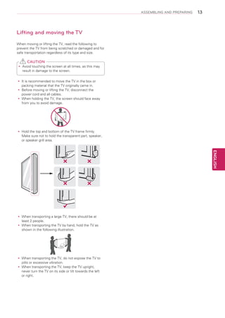 ASSEMBLING AND PREPARING

13

Lifting and moving the TV
When moving or lifting the TV, read the following to
prevent the TV from being scratched or damaged and for
safe transportation regardless of its type and size.

CAUTION
Avoid touching the screen at all times, as this may
yy
result in damage to the screen.
It
yy is recommended to move the TV in the box or
packing material that the TV originally came in.
Before moving or lifting the TV, disconnect the
yy
power cord and all cables.
When holding the TV, the screen should face away
yy
from you to avoid damage.

Hold the top and bottom of the TV frame firmly.
yy
Make sure not to hold the transparent part, speaker,
or speaker grill area.

ENGLISH

When transporting a large TV, there should be at
yy
least 2 people.
When transporting the TV by hand, hold the TV as
yy
shown in the following illustration.

When transporting the TV, do not expose the TV to
yy
jolts or excessive vibration.
When transporting the TV, keep the TV upright,
yy
never turn the TV on its side or tilt towards the left
or right.

 