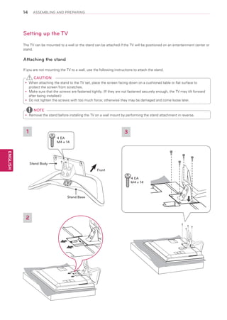 14

ASSEMBLING AND PREPARING

Setting up the TV
The TV can be mounted to a wall or the stand can be attached if the TV will be positioned on an entertainment center or
stand.

Attaching the stand
If you are not mounting the TV to a wall, use the following instructions to attach the stand.

CAUTION
When attaching the stand to the TV set, place the screen facing down on a cushioned table or flat surface to
yy
protect the screen from scratches.
Make sure that the screws are fastened tightly. (If they are not fastened securely enough, the TV may tilt forward
yy
after being installed.)
Do
yy not tighten the screws with too much force; otherwise they may be damaged and come loose later.

NOTE
Remove the stand before installing the TV on a wall mount by performing the stand attachment in reverse.
yy

1

3
4 EA
M4 x 14

ENGLISH

Stand Body
Front
4 EA
M4 x 14

Stand Base

2

 