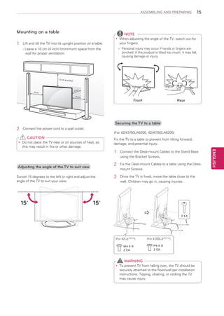 ASSEMBLING AND PREPARING

Mounting on a table
1	

15

NOTE

Lift and tilt the TV into its upright position on a table.

When adjusting the angle of the TV, watch out for
yy
your fingers.
»»
Personal injury may occur if hands or fingers are
pinched. If the product is tilted too much, it may fall,
causing damage or injury.

- Leave a 10 cm (4 inch) (minimum) space from the
wall for proper ventilation.

10 cm (4 inc

hes)

10 cm

10 cm
10 cm

Front

Rear

Securing the TV to a table

2	

Connect the power cord to a wall outlet.

(For 42/47/50LA6200, 42/47/50LA6205)

CAUTION
Do
yy not place the TV near or on sources of heat, as
this may result in fire or other damage.

Fix the TV to a table to prevent from tilting forward,
damage, and potential injury.

2	

Adjusting the angle of the TV to suit view
Swivel 15 degrees to the left or right and adjust the
angle of the TV to suit your view.

15˚

Connect the Desk-mount Cables to the Stand Base
using the Bracket Screws.
Fix the Desk-mount Cables to a table using the Deskmount Screws.

3	

Once the TV is fixed, move the table close to the
wall. Children may go in, causing injuries.

15˚



(For 42LA****)
M4 X 8
2 EA

2 EA

(For 47/50LA****)
P4 X 8
2 EA

WARNING
To
yy prevent TV from falling over, the TV should be
securely attached to the floor/wall per installation
instructions. Tipping, shaking, or rocking the TV
may cause injury.

ENGLISH

1	

 
