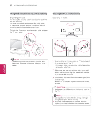 16

ASSEMBLING AND PREPARING

Using the Kensington security system (optional)
(Depending on model)
The Kensington security system connector is located at
the rear of the TV.
For more information of installation and using, refer
to the manual provided with the Kensington security
system or visit http://www.kensington.com.

Securing the TV to a wall (optional)
(Depending on model)

Connect the Kensington security system cable between
the TV and a table.

NOTE

ENGLISH

The Kensington security system is optional. You
yy
can obtain additional accessories from your local
dealer.

1	

Insert and tighten the eye-bolts, or TV brackets and
bolts on the back of the TV.
- f there are bolts inserted at the eye-bolts position,
I
remove the bolts first.

2	

Mount the wall brackets with the bolts to the wall.
Match the location of the wall bracket and the eyebolts on the rear of the TV.

3	

Connect the eye-bolts and wall brackets tightly with
a sturdy rope.
Make sure to keep the rope horizontal with the flat
surface.

CAUTION
Make sure that children do not climb on or hang on
yy
the TV.

NOTE
Use a platform or cabinet that is strong and large
yy
enough to support the TV securely.
Brackets, bolts and ropes are optional. You can
yy
obtain additional accessories from your local dealer.

 