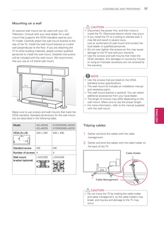 ASSEMBLING AND PREPARING

17

Mounting on a wall
CAUTION
An optional wall mount can be used with your LG
Television. Consult with your local dealer for a wall
mount that supports the VESA standard used by your
TV model. Carefully attach the wall mount bracket at the
rear of the TV. Install the wall mount bracket on a solid
wall perpendicular to the floor. If you are attaching the
TV to other building materials, please contact qualified
personnel to install the wall mount. Detailed instructions
will be included with the wall mount. We recommend
that you use an LG brand wall mount.

Disconnect the power first, and then move or
yy
install the TV. Otherwise electric shock may occur.
If
yy you install the TV on a ceiling or slanted wall, it
may fall and result in severe injury.
Use an authorized LG wall mount and contact the
local dealer or qualified personnel.
Do
yy not over tighten the screws as this may cause
damage to the TV and void your warranty.
Use the screws and wall mounts that meet the
yy
VESA standard. Any damages or injuries by misuse
or using an improper accessory are not covered by
the warranty.

NOTE

10 cm (4 inches)

10 cm
10 cm

10 cm

Make sure to use screws and wall mounts that meet the
VESA standard. Standard dimensions for the wall mount
kits are described in the following table.
42LA6200
42LA6205

VESA (A x B)

47/50/55/60LA6200
47/50/55/60LA6205

Tidying cables

200 x 200

400 x 400

1	

Gather and bind the cables with the cable
management.

2	

Model

Gather and bind the cables with the cable holder on
the back of the TV.

A
B

Standard screw

M6

M6

Number of screws 4

4

Wall mount
bracket (optional)

LSW430B

LSW230B

Cable Holder

Cable Management

CAUTION
Do
yy not move the TV by holding the cable holder
and cable management, as the cable holders may
break, and injuries and damage to the TV may
occur.

ENGLISH

Use the screws that are listed on the VESA
yy
standard screw specifications.
The wall mount kit includes an installation manual
yy
and necessary parts.
The wall mount bracket is optional. You can obtain
yy
additional accessories from your local dealer.
The length of screws may differ depending on the
yy
wall mount. Make sure to use the proper length.
For
yy more information, refer to the manual supplied
with the wall mount.

 