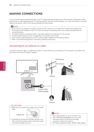 18

MAKING CONNECTIONS

MAKING CONNECTIONS
You can connect various external devices to the TV. Supported external devices are: HD receivers, DVD players, VCRs,
audio systems, USB storage devices, PC, gaming devices, and other external devices. For more information on external
device’s connection, refer to the manual provided with each device.

NOTE
If
yy you record a TV program on a DVD recorder or VCR, make sure to connect the TV signal input cable to the
TV through a DVD recorder or VCR. For more information of recording, refer to the manual provided with the
connected device.
The external device connections shown may differ slightly from illustrations in this manual.
yy
Connect external devices to the TV regardless of the order of the TV port.
yy
If
yy you connect a gaming device to the TV, use the cable supplied with the gaming device.
Refer to the external equipment’s manual for operating instructions.
yy

Connecting to an antenna or cable
Connect an antenna, cable, or cable box to watch TV while referring to the following. The illustrations may differ from
the actual items and a RF cable is optional.

VHF Antenna

ENGLISH

UHF Antenna

Antenna

ANTENNA/
CABLE IN

Coaxial (75Ω)
(*Not Provided)

Terminal

CAUTION
Make sure not to bend the copper wire of the RF
yy
cable.

Copper wire
Complete all connections between devices, and
yy
then connect the power cord to the power outlet
to prevent damage to your TV.

NOTE
Use a signal splitter to use more than 2 TVs.
yy
Visit ‘http://lgknowledgebase.com’ for more
yy
information about the antenna and cable
connection. Search for antenna.
DTV Audio Supported Codec: MPEG, Dolby Digital.
yy

 