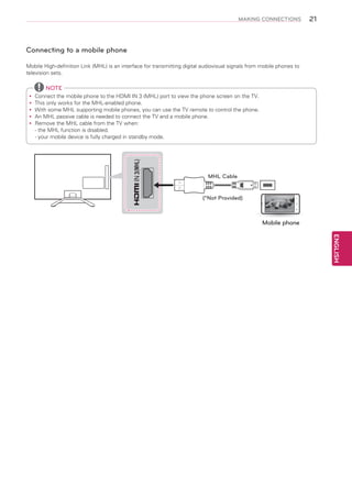 MAKING CONNECTIONS

21

Connecting to a mobile phone
Mobile High-definition Link (MHL) is an interface for transmitting digital audiovisual signals from mobile phones to
television sets.

NOTE

IN 3(MHL)

Connect the mobile phone to the HDMI IN 3 (MHL) port to view the phone screen on the TV.
yy
This only works for the MHL-enabled phone.
yy
With some MHL supporting mobile phones, you can use the TV remote to control the phone.
yy
An
yy MHL passive cable is needed to connect the TV and a mobile phone.
Remove the MHL cable from the TV when:
yy
- the MHL function is disabled.
- your mobile device is fully charged in standby mode.

MHL Cable
(*Not Provided)

Mobile phone

ENGLISH

 
