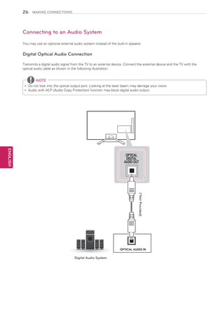 26

MAKING CONNECTIONS

Connecting to an Audio System
You may use an optional external audio system instead of the built-in speaker.

Digital Optical Audio Connection
Transmits a digital audio signal from the TV to an external device. Connect the external device and the TV with the
optical audio cable as shown in the following illustration.

NOTE
Do
yy not look into the optical output port. Looking at the laser beam may damage your vision.
Audio with ACP (Audio Copy Protection) function may block digital audio output.
yy

ENGLISH

OPTICAL
DIGITAL
AUDIO OUT

(*Not Provided)
OPTICAL AUDIO IN

Digital Audio System

 