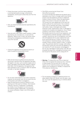 IMPORTANT SAFETY INSTRUCTIONS

Protect the power cord from being walked on
yy
or pinched particularly at plugs, convenience
receptacles, and the point where they exit from the
apparatus.

Only use attachments/accessories specified by the
yy
manufacturer.

Use only with a cart, stand, tripod, bracket, or table
yy
specified by the manufacturer, or sold with the
apparatus. When a cart is used, use caution when
moving the cart/apparatus combination to avoid
injury from tip-over.

Unplug this apparatus during lightning storms or
yy
when unused for long periods of time.

Short-circuit
Breaker

CAUTION concerning the Power Cord
yy
(Can differ by country):
It is recommended that appliances be placed upon a
dedicated circuit; that is, a single outlet circuit which
powers only that appliance and has no additional
outlets or branch circuits. Check the specification
page of this owner’s manual to be certain. Do
not connect too many appliances to the same AC
power outlet as this could result in fire or electric
shock. Do not overload wall outlets. Overloaded
wall outlets, loose or damaged wall outlets,
extension cords, frayed power cords, or damaged or
cracked wire insulation are dangerous. Any of these
conditions could result in electric shock or fire.
Periodically examine the cord of your appliance, and
if its appearance indicates damage or deterioration,
unplug it, discontinue use of the appliance, and have
the cord replaced with an exact replacement part
by an authorized service. Protect the power cord
from physical or mechanical abuse, such as being
twisted, kinked, pinched, closed in a door, or walked
upon. Pay particular attention to plugs, wall outlets,
and the point where the cord exits the appliance. Do
not move the TV with the power cord plugged in.
Power Supply
Do not use a damaged or loose power cord. Be sure
do grasp the plug when unplugging the power cord.
Do not pull on the power cord to unplug the TV.
Power Supply
Power Supply

Refer all servicing to qualified service personnel.
yy
Warning - To reduce the risk of fire or electrical
yy
Servicing is required when the apparatus has been
shock, do not expose this product to rain, moisture
damaged in any way, such as power-supply cord or
or other liquids. Do not touch the TV with wet
plug is damaged, liquid has been spilled or objects
hands.
Power Supply Do not install this product near flammable
have fallen into the apparatus, the apparatus has Short-circuit
objects such as gasoline or candles, or expose the
been exposed to rain or moisture, does not operate Breaker
TV to direct air conditioning.
normally, or has been dropped.

Do
yy not stick metal objects or any other conductive
material into the power cord. Do not touch the end
of the power cord while it is plugged in.
Keep the packing anti-moisture material or vinyl
yy
packing out of the reach of children. Anti-moisture
material is harmful if swallowed. If swallowed
by mistake, force the patient to vomit and visit
the nearest hospital. Additionally, vinyl packing
can cause suffocation. Keep it out of the reach of
children.

Do
yy not expose to dripping or splashing and do not
place objects filled with liquids, such as vases, cups,
etc. on or over the apparatus (e.g. on shelves above
the unit).
Short-circuit
Breaker

Short-circuit
Breaker

Short-circuit
Breaker

Power Supply

Power Supply

Power Supply

ENGLISH

Short-circuit
Breaker
Short-circuit
Breaker

3

 