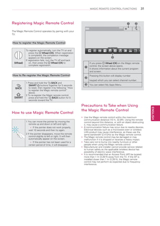 MAGIC REMOTE CONTROL FUNCTIONS

Registering Magic Remote Control

1

31

2

i

The Magic Remote Control operates by pairing with your
TV.

How to register the Magic Remote Control

(Wheel)

To register automatically, turn the TV on and
press the
Wheel (OK). When registration
is completed, the completion message
appears on the screen.
If registration fails, turn the TV off and back
on, then press the
Wheel (OK) to
complete registration.

How to Re-register the Magic Remote Control

BACK

SMART

1 Press and hold the
BACK and
buttons together for 5 seconds
SMART
to reset, then register it by following “How
to register the Magic remote control”
above.
2 To re-register the Magic remote control,
press and hold the
BACK button for 5
seconds toward the TV.

t)

1 You can move the pointer by moving the
remote up and down or left and right.
»» the pointer does not work properly,
If
wait 10 seconds and then try again.
2 If the pointer disappears, move the remote
control slightly to left or right. It will then
automatically appear on the screen.
»» the pointer has not been used for a
If
certain period of time, it will disappear.

1
2
3

If you press
Wheel (OK) on the Magic remote
control, the screen above opens.
It shows information about the current program
and screen.
Pressing this button will display number
keypad which you can select channel number.
You can select My Apps Menu.

Precautions to Take when Using
the Magic Remote Control
Use the Magic remote control within the maximum
yy
communication distance (10 m, 32.8ft). Using the remote
control beyond this distance, or with an object obstructing
it, may cause a communication failure.
A
yy communication failure may occur due to nearby devices.
Electrical devices such as a microwave oven or wireless
LAN product may cause interference, as these use the
same bandwidth (2.4 GHz) as the Magic remote control.
The Magic remote control may be damaged or may
yy
malfunction if it is dropped or receives a heavy impact.
Take care not to bump into nearby furniture or other
yy
people when using the Magic remote control.
Manufacturer and installer cannot provide service related
yy
to human safety as the applicable wireless device has
possibility of electric wave interference.
It
yy is recommended that an Access Point (AP) be located
more than 1 m (3.28 ft) away from the TV. If the AP is
installed closer than 1 m (3.28 ft), the Magic remote
control may not perform as expected due to frequency
interference.

ENGLISH

How to use Magic Remote Control

3

 