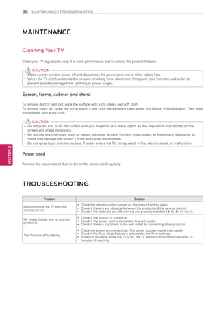 38

MAINTENANCE / TROUBLESHOOTING

MAINTENANCE
Cleaning Your TV
Clean your TV regularly to keep it at peak performance and to extend the product lifespan.

CAUTION
Make sure to turn the power off and disconnect the power cord and all other cables first.
yy
When the TV is left unattended or unused for a long time, disconnect the power cord from the wall outlet to
yy
prevent possible damage from lightning or power surges.

Screen, frame, cabinet and stand
To remove dust or light dirt, wipe the surface with a dry, clean, and soft cloth.
To remove major dirt, wipe the surface with a soft cloth dampened in clean water or a diluted mild detergent. Then wipe
immediately with a dry cloth.

CAUTION
Do
yy not push, rub, or hit the surface with your fingernail or a sharp object, as this may result in scratches on the
screen and image distortions.
Do
yy not use any chemicals, such as waxes, benzene, alcohol, thinners, insecticides, air fresheners, lubricants, as
these may damage the screen’s finish and cause discoloration.
Do
yy not spray liquid onto the surface. If water enters the TV, it may result in fire, electric shock, or malfunction.

ENGLISH

Power cord
Remove the accumulated dust or dirt on the power cord regularly.

TROUBLESHOOTING
Problem

Solution

Cannot control the TV with the
remote control.

Check the remote control sensor on the product and try again.
yy
Check if there is any obstacle between the product and the remote control.
yy
Check if the batteries are still working and properly installed ( to ,
to
yy

No image display and no sound is
produced.

Check if the product is turned on.
yy
Check if the power cord is connected to a wall outlet.
yy
Check if there is a problem in the wall outlet by connecting other products.
yy

The TV turns off suddenly.

Check the power control settings. The power supply may be interrupted.
yy
Check if the Auto sleep feature is activated in the Time settings.
yy
If
yy there is no signal while the TV is on, the TV will turn off automatically after 15
minutes of inactivity.

).

 