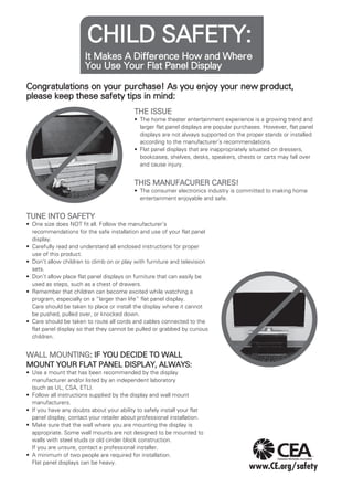 CHILD SAFETY:
It Makes A Difference How and Where
You Use Your Flat Panel Display
Congratulations on your purchase! As you enjoy your new product,
please keep these safety tips in mind:
THE ISSUE
•	 The home theater entertainment experience is a growing trend and
larger flat panel displays are popular purchases. However, flat panel
displays are not always supported on the proper stands or installed
according to the manufacturer’s recommendations.
•	 Flat panel displays that are inappropriately situated on dressers,
bookcases, shelves, desks, speakers, chests or carts may fall over
and cause injury.

THIS MANUFACURER CARES!
•	 The consumer electronics industry is committed to making home
entertainment enjoyable and safe.

TUNE INTO SAFETY
•	 One size does NOT fit all. Follow the manufacturer’s
recommendations for the safe installation and use of your flat panel
display.
•	 Carefully read and understand all enclosed instructions for proper
use of this product.
•	 Don’t allow children to climb on or play with furniture and television
sets.
•	 Don’t allow place flat panel displays on furniture that can easily be
used as steps, such as a chest of drawers.
•	 Remember that children can become excited while watching a
program, especially on a “larger than life” flat panel display.
Care should be taken to place or install the display where it cannot
be pushed, pulled over, or knocked down.
•	 Care should be taken to route all cords and cables connected to the
flat panel display so that they cannot be pulled or grabbed by curious
children.

WALL MOUNTING: IF YOU DECIDE TO WALL
MOUNT YOUR FLAT PANEL DISPLAY, ALWAYS:
•	 Use a mount that has been recommended by the display
manufacturer and/or listed by an independent laboratory
(such as UL, CSA, ETL).
•	 Follow all instructions supplied by the display and wall mount
manufacturers.
•	 If you have any doubts about your ability to safely install your flat
panel display, contact your retailer about professional installation.
•	 Make sure that the wall where you are mounting the display is
appropriate. Some wall mounts are not designed to be mounted to
walls with steel studs or old cinder block construction.
If you are unsure, contact a professional installer.
•	 A minimum of two people are required for installation.
Flat panel displays can be heavy.

 