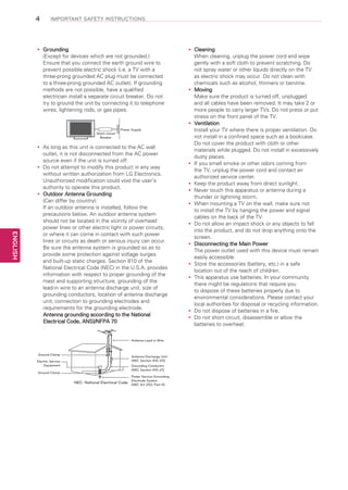 4

IMPORTANT SAFETY INSTRUCTIONS

Grounding
yy
(Except for devices which are not grounded.)
Ensure that you connect the earth ground wire to
prevent possible electric shock (i.e. a TV with a
three-prong grounded AC plug must be connected
to a three-prong grounded AC outlet). If grounding
methods are not possible, have a qualified
electrician install a separate circuit breaker. Do not
try to ground the unit by connecting it to telephone
wires, lightening rods, or gas pipes.

Short-circuit
Breaker

Power Supply

ENGLISH

As
yy long as this unit is connected to the AC wall
outlet, it is not disconnected from the AC power
source even if the unit is turned off.
Do
yy not attempt to modify this product in any way
without written authorization from LG Electronics.
Unauthorized modification could void the user’s
authority to operate this product.
Outdoor Antenna Grounding
yy
(Can differ by country):
If an outdoor antenna is installed, follow the
precautions below. An outdoor antenna system
should not be located in the vicinity of overhead
power lines or other electric light or power circuits,
or where it can come in contact with such power
lines or circuits as death or serious injury can occur.
Be sure the antenna system is grounded so as to
provide some protection against voltage surges
and built-up static charges. Section 810 of the
National Electrical Code (NEC) in the U.S.A. provides
information with respect to proper grounding of the
mast and supporting structure, grounding of the
lead-in wire to an antenna discharge unit, size of
grounding conductors, location of antenna discharge
unit, connection to grounding electrodes and
requirements for the grounding electrode.
Antenna grounding according to the National
Electrical Code, ANSI/NFPA 70

Antenna Lead in Wire

Ground Clamp
Electric Service
Equipment
Ground Clamp

Antenna Discharge Unit
(NEC Section 810-20)
Grounding Conductor
(NEC Section 810-21)
Power Service Grounding
Electrode System

NEC: National Electrical Code (NEC Art 250, Part H)

Cleaning
yy
When cleaning, unplug the power cord and wipe
gently with a soft cloth to prevent scratching. Do
not spray water or other liquids directly on the TV
as electric shock may occur. Do not clean with
chemicals such as alcohol, thinners or benzine.
Moving
yy
Make sure the product is turned off, unplugged
and all cables have been removed. It may take 2 or
more people to carry larger TVs. Do not press or put
stress on the front panel of the TV.
Ventilation
yy
Install your TV where there is proper ventilation. Do
not install in a confined space such as a bookcase.
Do not cover the product with cloth or other
materials while plugged. Do not install in excessively
dusty places.
If
yy you smell smoke or other odors coming from
the TV, unplug the power cord and contact an
authorized service center.
Keep the product away from direct sunlight.
yy
Never touch this apparatus or antenna during a
yy
thunder or lightning storm.
When mounting a TV on the wall, make sure not
yy
to install the TV by hanging the power and signal
cables on the back of the TV.
Do
yy not allow an impact shock or any objects to fall
into the product, and do not drop anything onto the
screen.
Disconnecting the Main Power
yy
The power outlet used with this device must remain
easily accessible.
Store the accessories (battery, etc.) in a safe
yy
location out of the reach of children.
This apparatus use batteries. In your community
yy
there might be regulations that require you
to dispose of these batteries properly due to
environmental considerations. Please contact your
local authorities for disposal or recycling information.
Do
yy not dispose of batteries in a fire.
Do
yy not short circuit, disassemble or allow the
batteries to overheat.

 