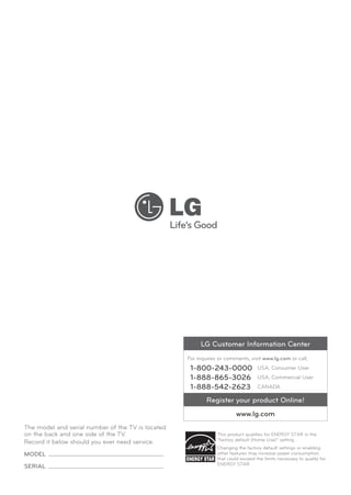LG Customer Information Center
For inquires or comments, visit www.lg.com or call;

1-800-243-0000
1-888-865-3026
1-888-542-2623

USA, Consumer User
USA, Commercial User
CANADA

Register your product Online!
www.lg.com
The model and serial number of the TV is located
on the back and one side of the TV.
Record it below should you ever need service.
MODEL	
SERIAL	

This product qualifies for ENERGY STAR in the
“factory default (Home Use)” setting.
Changing the factory default settings or enabling
other features may increase power consumption
that could exceed the limits necessary to quality for
ENERGY STAR.

 