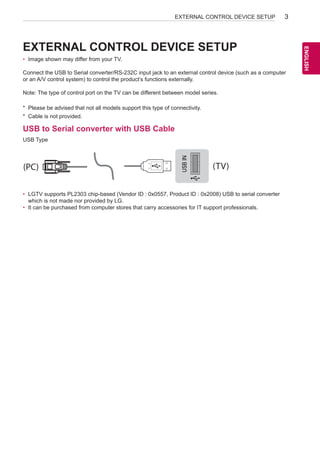 EXTERNAL CONTROL DEVICE SETUP

3

•	 Image shown may differ from your TV.
Connect the USB to Serial converter/RS-232C input jack to an external control device (such as a computer
or an A/V control system) to control the product’s functions externally.
Note: The type of control port on the TV can be different between model series.
*	 Please be advised that not all models support this type of connectivity.
*	 Cable is not provided.

USB to Serial converter with USB Cable

USB IN

USB Type

(PC)

(TV)

•	 LGTV supports PL2303 chip-based (Vendor ID : 0x0557, Product ID :IN
RS-232C 0x2008) USB to serial converter
(CONTROL  SERVICE)
which is not made nor provided by LG.
•	 It can be purchased from computer stores that carry accessories for IT support professionals.

(TV)

1

3

(PC)
2

SERVICE ONLY

(PC)

(TV)

1

3

(PC)

RS-232C IN

2

RS-232C IN

(CONTROL  SERVICE)

(CONTROL  SERVICE)

(TV)

ENGLISH
ENG

EXTERNAL CONTROL DEVICE SETUP

 