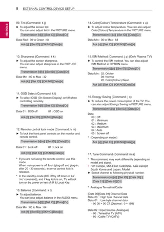 8

EXTERNAL CONTROL DEVICE SETUP

ENGLISH
ENG

09.	Tint (Command: k j)

14.	 olor(Colour) Temperature (Command: x u)
C

►► To adjust the screen tint.
You can also adjust tint in the PICTURE menu.

►► To adjust colour temperature. You can also adjust
Color(Colour) Temperature in the PICTURE menu.

Transmission [k][j][ ][Set ID][ ][Data][Cr]
Data Red :  0 to Green : 64
0
Ack [j][ ][Set ID][ ][OK/NG][Data][x]

Transmission [x][u][ ][Set ID][ ][Data][Cr]
Data Min :  0 to Max : 64
0
Ack [u][ ][Set ID][ ][OK/NG][Data][x]

10.	Sharpness (Command: k k)

15.	ISM Method (Command: j p) (Only Plasma TV)

►► To adjust the screen sharpness.
You can also adjust sharpness in the PICTURE
menu.

►► To control the ISM method. You can also adjust
ISM Method in OPTION menu.

Transmission [k][k][ ][Set ID][ ][Data][Cr]
Data Min :  0 to Max : 32
0
Ack [k][ ][Set ID][ ][OK/NG][Data][x]

11.	OSD Select (Command: k l)
►► To select OSD (On Screen Display) on/off when
controlling remotely.
Transmission [k][l][ ][Set ID][ ][Data][Cr]
Data 01 :  SD off
O

01 : OSD on

Ack [l][ ][Set ID][ ][OK/NG][Data][x]

12.	Remote control lock mode (Command: k m)
►► To lock the front panel controls on the monitor and
remote control.
Transmission [k][m][ ][Set ID][ ][Data][Cr]
Data 01 : Lock off

Transmission [j][p][ ][Set ID][ ][Data][Cr]
Data Min :  2: Orbiter
0
08: Normal
20: Color(Colour) Wash
Ack [p][ ][Set ID][ ][OK/NG][Data][x]

16.	 nergy Saving (Command: j q)
E
►► To reduce the power consumption of the TV. You
can also adjust Energy Saving in PICTURE menu.
Transmission [j][q][ ][Set ID][ ][Data][Cr]
Data	
	 00 : Off
	 01 : Minimum
	 02 : Medium
	 03 : Maximum
	 04 : Auto
	 05 : Screen off
*	 (Depending on model)
Ack [q][ ][Set ID][ ][OK/NG][Data][x]

01 : Lock on

Ack [m][ ][Set ID][ ][OK/NG][Data][x]
*	 If you are not using the remote control, use this
mode.
When main power is off  on (plug-off and plug-in,
after 20 - 30 seconds), external control lock is
released.
*	 In the standby mode (DC off by off timer or ‘ka’,
‘mc’ command), and if key lock is on, TV will not
turn on by power on key of IR  Local Key.

13.	Balance (Command: k t)
►► To adjust balance.
You can also adjust balance in the AUDIO menu.
Transmission [k][t][ ][Set ID][ ][Data][Cr]
Data Min :  0 to Max : 64
0
Ack [t][ ][Set ID][ ][OK/NG][Data][x]

17.	 une Command (Command: m a)
T
*	 This command may work differently depending on
model and signal.

•	 For Europe, Mid-East, Colombia, Asia except
South Korea and Japan, Model
►► Select channel to following physical number.
Transmission [m][a][ ][Set ID][ ][Data 00][ ]
[Data 01][ ][Data 02][Cr]
*	 Analogue Terrestrial/Cable
[Data 00][Data 01] Channel Data
Data	00	 :	 High byte channel data
Data	01	 :	 Low byte channel data
	 - 00 00 ~ 00 C7 (Decimal : 0 ~ 199)
Data 02 : Input Source (Analogue)
	 - 00 : Terrestrial TV (ATV)
	 - 80 : Cable TV (CATV)

 