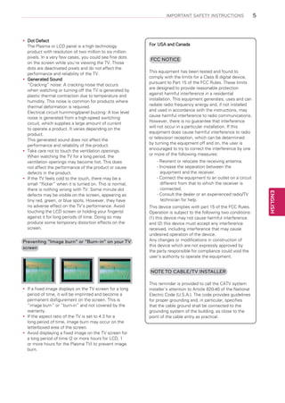 IMPORTANT SAFETY INSTRUCTIONS

Preventing “Image burn” or “Burn-in” on your TV
screen

For USA and Canada

FCC NOTICE
This equipment has been tested and found to
comply with the limits for a Class B digital device,
pursuant to Part 15 of the FCC Rules. These limits
are designed to provide reasonable protection
against harmful interference in a residential
installation. This equipment generates, uses and can
radiate radio frequency energy and, if not installed
and used in accordance with the instructions, may
cause harmful interference to radio communications.
However, there is no guarantee that interference
will not occur in a particular installation. If this
equipment does cause harmful interference to radio
or television reception, which can be determined
by turning the equipment off and on, the user is
encouraged to try to correct the interference by one
or more of the following measures:
- Reorient or relocate the receiving antenna.
- Increase the separation between the
equipment and the receiver.
- Connect the equipment to an outlet on a circuit
different from that to which the receiver is
connected.
- Consult the dealer or an experienced radio/TV
technician for help.
This device complies with part 15 of the FCC Rules.
Operation is subject to the following two conditions:
(1) this device may not cause harmful interference
and (2) this device must accept any interference
received, including interference that may cause
undesired operation of the device.
Any changes or modifications in construction of
this device which are not expressly approved by
the party responsible for compliance could void the
user’s authority to operate the equipment.

NOTE TO CABLE/TV INSTALLER
If
yy a fixed image displays on the TV screen for a long
period of time, it will be imprinted and become a
permanent disfigurement on the screen. This is
“image burn” or “burn-in” and not covered by the
warranty.
If
yy the aspect ratio of the TV is set to 4:3 for a
long period of time, image burn may occur on the
letterboxed area of the screen.
Avoid displaying a fixed image on the TV screen for
yy
a long period of time (2 or more hours for LCD, 1
or more hours for the Plasma TV) to prevent image
burn.

This reminder is provided to call the CATV system
installer’s attention to Article 820-40 of the National
Electric Code (U.S.A.). The code provides guidelines
for proper grounding and, in particular, specifies
that the cable ground shall be connected to the
grounding system of the building, as close to the
point of the cable entry as practical.

ENGLISH

Dot
yy Defect
The Plasma or LCD panel is a high technology
product with resolution of two million to six million
pixels. In a very few cases, you could see fine dots
on the screen while you’re viewing the TV. Those
dots are deactivated pixels and do not affect the
performance and reliability of the TV.
Generated Sound
yy
“Cracking” noise: A cracking noise that occurs
when watching or turning off the TV is generated by
plastic thermal contraction due to temperature and
humidity. This noise is common for products where
thermal deformation is required.
Electrical circuit humming/panel buzzing: A low level
noise is generated from a high-speed switching
circuit, which supplies a large amount of current
to operate a product. It varies depending on the
product.
This generated sound does not affect the
performance and reliability of the product.
Take care not to touch the ventilation openings.
yy
When watching the TV for a long period, the
ventilation openings may become hot. This does
not affect the performance of the product or cause
defects in the product.
If
yy the TV feels cold to the touch, there may be a
small “flicker” when it is turned on. This is normal,
there is nothing wrong with TV. Some minute dot
defects may be visible on the screen, appearing as
tiny red, green, or blue spots. However, they have
no adverse effect on the TV’s performance. Avoid
touching the LCD screen or holding your finger(s)
against it for long periods of time. Doing so may
produce some temporary distortion effects on the
screen.

5

 