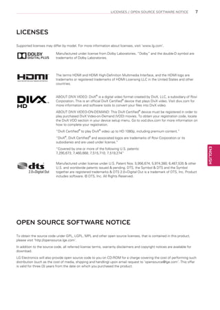 LICENSES / OPEN SOURCE SOFTWARE NOTICE

7

LICENSES
Supported licenses may differ by model. For more information about licenses, visit ‘www.lg.com’.
Manufactured under license from Dolby Laboratories. “Dolby” and the double-D symbol are
trademarks of Dolby Laboratories.

The terms HDMI and HDMI High-Definition Multimedia Interface, and the HDMI logo are
trademarks or registered trademarks of HDMI Licensing LLC in the United States and other
countries.

ABOUT DIVX VIDEO: DivX® is a digital video format created by DivX, LLC, a subsidiary of Rovi
Corporation. This is an official DivX Certified® device that plays DivX video. Visit divx.com for
more information and software tools to convert your files into DivX video.
ABOUT DIVX VIDEO-ON-DEMAND: This DivX Certified® device must be registered in order to
play purchased DivX Video-on-Demand (VOD) movies. To obtain your registration code, locate
the DivX VOD section in your device setup menu. Go to vod.divx.com for more information on
how to complete your registration.
“DivX Certified® to play DivX® video up to HD 1080p, including premium content.”
“DivX®, DivX Certified® and associated logos are trademarks of Rovi Corporation or its
subsidiaries and are used under license.”

Manufactured under license under U.S. Patent Nos: 5,956,674; 5,974,380; 6,487,535 & other
U.S. and worldwide patents issued & pending. DTS, the Symbol & DTS and the Symbol
together are registered trademarks & DTS 2.0+Digital Out is a trademark of DTS, Inc. Product
includes software. © DTS, Inc. All Rights Reserved.

OPEN SOURCE SOFTWARE NOTICE
To obtain the source code under GPL, LGPL, MPL and other open source licenses, that is contained in this product,
please visit ‘http://opensource.lge.com’.
In addition to the source code, all referred license terms, warranty disclaimers and copyright notices are available for
download.
LG Electronics will also provide open source code to you on CD-ROM for a charge covering the cost of performing such
distribution (such as the cost of media, shipping and handling) upon email request to ‘opensource@lge.com’. This offer
is valid for three (3) years from the date on which you purchased the product.

ENGLISH

“Covered by one or more of the following U.S. patents:
7,295,673; 7,460,668; 7,515,710; 7,519,274”

 