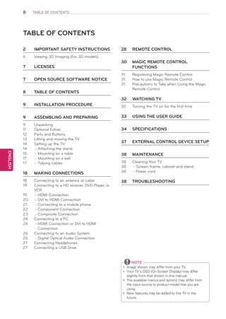 8

TABLE OF CONTENTS

TABLE OF CONTENTS
2	

IMPORTANT SAFETY INSTRUCTIONS

28	 REMOTE CONTROL

6	

Viewing 3D Imaging (For 3D models)

7	

LICENSES

7	

OPEN SOURCE SOFTWARE NOTICE

8	

TABLE OF CONTENTS

9	

INSTALLATION PROCEDURE

9	

ASSEMBLING AND PREPARING

33	 USING THE USER GUIDE

9	
11	
12	
13	
14	
14	
15	
17	
17	

Unpacking
Optional Extras
Parts and Buttons
Lifting and moving the TV
Setting up the TV
-	Attaching the stand
-	Mounting on a table
-	Mounting on a wall
-	Tidying cables

18	

MAKING CONNECTIONS

18	
19	

Connecting to an antenna or cable
Connecting to a HD receiver, DVD Player, or
VCR
-	HDMI Connection
-	DVI to HDMI Connection
-	Connecting to a mobile phone
-	Component Connection
-	Composite Connection
Connecting to a PC
-	HDMI Connection or DVI to HDMI
Connection
Connecting to an Audio System
-	Digital Optical Audio Connection
Connecting Headphones
Connecting a USB Drive

30	 MAGIC REMOTE CONTROL
FUNCTIONS

ENGLISH

26	
26	
27	
27	

Registering Magic Remote Control
How to use Magic Remote Control
Precautions to Take when Using the Magic
Remote Control

32	

19	
20	
21	
22	
23	
24	
24	

31	
31	
31	

WATCHING TV

32	

Turning the TV on for the first time

34	 SPECIFICATIONS
37	

EXTERNAL CONTROL DEVICE SETUP

38	 MAINTENANCE
38	
38	
38	

Cleaning Your TV
-	Screen, frame, cabinet and stand
-	Power cord

38	 TROUBLESHOOTING

NOTE
Image shown may differ from your TV.
yy
Your TV’s OSD (On Screen Display) may differ
yy
slightly from that shown in this manual.
The available menus and options may differ from
yy
the input source or product model that you are
using.
New features may be added to this TV in the
yy
future.

 