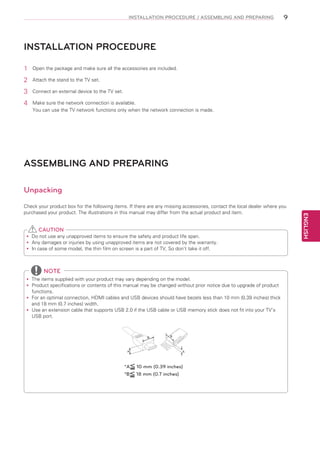INSTALLATION PROCEDURE / ASSEMBLING AND PREPARING

9

INSTALLATION PROCEDURE
1	

Open the package and make sure all the accessories are included.

2	

Attach the stand to the TV set.

3	

Connect an external device to the TV set.

4	

Make sure the network connection is available.
You can use the TV network functions only when the network connection is made.

ASSEMBLING AND PREPARING
Unpacking

CAUTION
Do
yy not use any unapproved items to ensure the safety and product life span.
Any damages or injuries by using unapproved items are not covered by the warranty.
yy
In
yy case of some model, the thin film on screen is a part of TV, So don’t take it off.

NOTE
The items supplied with your product may vary depending on the model.
yy
Product specifications or contents of this manual may be changed without prior notice due to upgrade of product
yy
functions.
For
yy an optimal connection, HDMI cables and USB devices should have bezels less than 10 mm (0.39 inches) thick
and 18 mm (0.7 inches) width.
Use an extension cable that supports USB 2.0 if the USB cable or USB memory stick does not fit into your TV’s
yy
USB port.

B

A

*A
*B

B

A

10 mm (0.39 inches)
18 mm (0.7 inches)

ENGLISH

Check your product box for the following items. If there are any missing accessories, contact the local dealer where you
purchased your product. The illustrations in this manual may differ from the actual product and item.

 