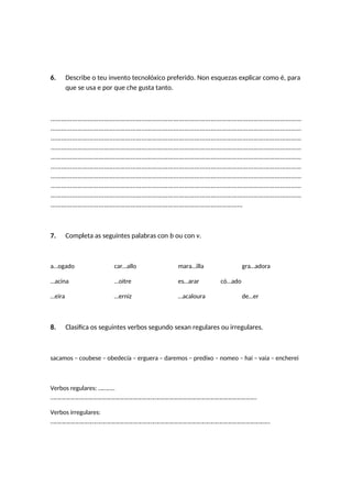6. Describe o teu invento tecnolóxico preferido. Non esquezas explicar como é, para
que se usa e por que che gusta tanto.
……………………………………………………………………………………………………………………………
……………………………………………………………………………………………………………………………
……………………………………………………………………………………………………………………………
……………………………………………………………………………………………………………………………
……………………………………………………………………………………………………………………………
……………………………………………………………………………………………………………………………
……………………………………………………………………………………………………………………………
……………………………………………………………………………………………………………………………
……………………………………………………………………………………………………………………………
………………………………………………………………………………………………
7. Completa as seguintes palabras con b ou con v.
a…ogado car…allo mara…illa gra…adora
…acina …oitre es…arar có…ado
…eira …erniz …acaloura de…er
8. Clasifica os seguintes verbos segundo sexan regulares ou irregulares.
sacamos – coubese – obedecía – erguera – daremos – predixo – nomeo – hai – vaia – encherei
Verbos regulares: ………..
…………………………………………………………………………………………………………………………
Verbos irregulares:
…………………………………………………………………………………………………………………………………
 