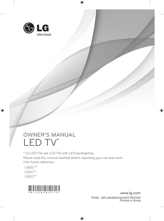OWNER’S MANUAL 
LED TV* 
* LG LED TVs are LCD TVs with LED backlighting. 
Please read this manual carefully before operating your set and retain 
it for future reference. 
UB80** 
UB82** 
UB83** 
www.lg.com *MFL68484516* 
P/NO : MFL68484516(1407-REV02) 
Printed in Korea 
 