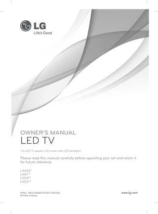 P/NO : MFL67688517(1303-REV02) www.lg.com 
Printed in Korea 
LA643* 
LA61** 
LN54** 
LN53** 
OWNER’S MANUAL 
LED TV 
*LG LED TV applies LCD screen with LED backlights. 
Please read this manual carefully before operating your set and retain it 
for future reference. 
 