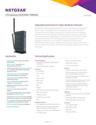 LTE Gateway (LG6100D-1SNNAS)

Data Sheet

Integrated Connectivity For Today’s Borderless Networks
NETGEAR LG6100D Gateway combines LTE wireless broadband technology with
802.11ac Wi-Fi and Gigabit Ethernet enabling extremely high bandwidth and
low latency over long distances. Designed for critical businesses and enterprise
applications that require high data bandwidth and 24/7 connectivity, LG6100D
includes advanced data capabilities such as firewall NAT and router functionality,
and provides the users with multiple possibilities for local area connectivity
(Ethernet and dual band concurrent 802.11 a/b/g/n/ac) and VPN support.
NETGEAR LG6100D Gateway is ideal for small businesses, temporary command
centers, remote offices, kiosks, retail POS locations, digital signage, surveillance and
much more.

Key Benefits

Technical Specifications

•	 4G LTE speeds for fast file sharing and
downloading

Technology/Bands
•	 LTE band 25 (1900MHz), 26 (850MHz), 41
(2500MHz)

•	 802.11ac Wi-Fi supports up to
80 connections at a time
•	 2.4 GHz and 5 GHz simultaneous dual-band
Wi-Fi provides the ultimate in flexibility
and performance

•	 CDMA bands BC0, BC1, and BC10

•	 Dynamic DNS

•	 WAN to WWAN failover guarantees an
“always-on” connectivity
•	 High performance internal 2x2 MIMO
Wi-Fi antennas
•	 USB port for file sharing and printer
support

•	 1 snap-on vertical stand

•	 Intrusion logging and reporting, denial of
service (DoS) and DDoS protection

•	 Static routing

•	 Power over Ethernet enables flexible
mounting locations

•	 Type A USB connector

Security
•	 Firewall: stateful packet inspection (SPI)

Protocols
•	 IP forwarding

•	 Gigabit Ethernet ports for the fastest,
most reliable Internet connections

•	 12V DC barrel jack for power

•	 DNS

•	 NAT traversal (VPN pass-through) for IPSec,
PPTP and L2TP VPNs
•	 Mode for operation: port and network address
translation (PAT/NAT), static routing

•	 DHCP server
•	 DHCP relay

•	 IP address assignment: static IP address
assignment, internal DHCP server on LAN,
DHCP client on WAN

•	 SNTP
•	 Firewall
•	 NAT (NAT port forwarding and NAT ALGs)

•	 Block sites and block services

•	 Preconfigured WPA/WPA2, WEP and WPS
provides secure Wi-Fi access

•	 UPnP IGD and PnP-X
•	 VPN Pass-Through

•	 External high-gain antennas ensure optimal
performance in areas of low signal strength

Antennas
•	 2 external SMA connectors for external WAN
antennas

•	 IP quality of service (QOS)

•	 Internal 2x2 MIMO antennas 2.4 GHz

•	 IPv6

•	 Internal 2x2 MIMO antennas 5 GHz

Physical Interfaces
•	 LAN: 4 gigabit (10/100/1000 mbps) LAN ports

Functions
•	 Port range forwarding

•	 WAN: 1 fast (10/100 mbps) Ethernet WAN
port with power over ethernet support

•	 Exposed host (DMZ)

•	 IPv6 capable for future proof web surfing
compatibility (not available at launch)
•	 TR-069 capable for remote management
•	 Easy to setup and use

•	 2 SMA connectors for external WAN antennas
•	 1 3FF SIM card slot

Page 1 of 2

•	 DNS proxy
•	 URL content filtering

 