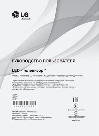 РУКОВОДСТВО ПОЛЬЗОВАТЕЛЯ 
LED - телевизор * 
* В LED-телевизор LG установлен ЖК-дисплей со светодиодной подстветкой 
Перед началом эксплуатации устройства внимательно прочтите настоящее 
руководство и сохраните его для будущего использования. 
Оборудование соответствует требованиям Технического Регламента 
«Ограничение использования некоторых опасных веществ в электрическом и 
электронном оборудовании». 
LB55** 
LB56** 
LB62** 
P/NO: MFL68003803 (1402-REV00) 
Напечатано в России. 
Изготовитель: ООО «ЛГ Электроникс РУС» 
Адрес: 143160, РФ, Московская область, Рузский район, 
СП Дороховское, 86-й км. Минского шоссе, д. 9 
www.lg.com 
*MFL68003803* 
 