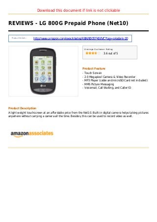 Download this document if link is not clickable
REVIEWS - LG 800G Prepaid Phone (Net10)
Product Details :
http://www.amazon.com/exec/obidos/ASIN/B0057K6EVC?tag=sriodonk-20
Average Customer Rating
3.6 out of 5
Product Feature
Touch Screenq
2.0 Megapixel Camera & Video Recorderq
MP3 Player (cable and microSD Card not included)q
MMS Picture Messagingq
Voicemail, Call Waiting, and Caller IDq
Product Description
A light weight touchscreen at an affordable price from the Net10. Built-in digital camera helps taking pictures
anywhere without carrying a camera all the time. Besides, this can be used to record video as well.
 