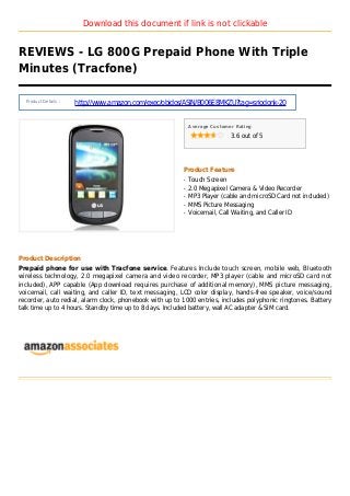 Download this document if link is not clickable
REVIEWS - LG 800G Prepaid Phone With Triple
Minutes (Tracfone)
Product Details :
http://www.amazon.com/exec/obidos/ASIN/B006E8MKZU?tag=sriodonk-20
Average Customer Rating
3.6 out of 5
Product Feature
Touch Screenq
2.0 Megapixel Camera & Video Recorderq
MP3 Player (cable and microSD Card not included)q
MMS Picture Messagingq
Voicemail, Call Waiting, and Caller IDq
Product Description
Prepaid phone for use with Tracfone service. Features Include touch screen, mobile web, Bluetooth
wireless technology, 2.0 megapixel camera and video recorder, MP3 player (cable and microSD card not
included), APP capable (App download requires purchase of additional memory), MMS picture messaging,
voicemail, call waiting, and caller ID, text messaging, LCD color display, hands-free speaker, voice/sound
recorder, auto redial, alarm clock, phonebook with up to 1000 entries, includes polyphonic ringtones. Battery
talk time up to 4 hours. Standby time up to 8 days. Included battery, wall AC adapter & SIM card.
 