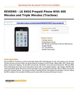 Download this document if link is not clickable
REVIEWS - LG 840G Prepaid Phone With 600
Minutes and Triple Minutes (Tracfone)
Product Details :
http://www.amazon.com/exec/obidos/ASIN/B00AFW9CFC?tag=sriodonk-20
Average Customer Rating
4.1 out of 5
Product Feature
Tracfone Serviceq
Triple Minutes for Lifeq
600 Minutes and 90 Days of Service (Minutes areq
already tripled)
3.2" Touchscreenq
3G/WiFi Connectivityq
Product Description
The LG 840G for Tracfone is a full touchscreen phone with Triple Minutes for Life. This phone is for use with
Tracfone service only and offers you great features including: an MP3 Player, Mobile Web, 2MP Camera with
Video, Hands-Free Speaker, 3G and Wifi connectivity, Bluetooth, Voice and Sound Recorder, SMS and MMS
Picture Messaging and much more! Each phone comes with a rechargeable battery, wall charger, 2GB MicroSD
card and services guide. Be sure to check coverage in your area prior to purchase. This LG 840G can only be
used with Tracfone service. You will also receive a Tracfone PIN for 200 minutes and 90 days of service. When
the PIN is added to the included LG 840G you will receive 600 minutes and 90 days of service.
 