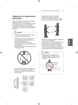 15 
УКРАЇНСЬКА 
ВСТАНОВЛЕННЯ ТА ПІДГОТОВКА Піднімання та перенесення 
телевізора 
Перш ніж піднімати чи переносити телевізор, 
незалежно від його типу чи розміру, 
прочитайте подані нижче вказівки; викладена 
далі інформація дозволить попередити 
пошкодження телевізора чи появу подряпин, 
а також дасть змогу безпечно транспортувати 
пристрій. 
УВАГА 
yy Не торкайтеся екрана, оскільки таким 
чином його можна пошкодити. 
yy Транспортувати телевізор найкраще в 
коробці або пакувальних матеріалах, у 
яких телевізор доставлено. 
yy Перш ніж переносити чи піднімати 
телевізор, від'єднайте кабель живлення та 
всі інші кабелі. 
yy Тримайте телевізор екраном від себе, щоб 
не пошкодити його. 
yy Міцно тримайте телевізор за корпус вгорі 
та знизу. У жодному разі не тримайте 
пристрій за прозору частину, динамік чи 
сітку динаміка. 
yy Щоб перенести великий телевізор, 
потрібно щонайменше 2 людини. 
yy Переносячи телевізор у руках, тримайте 
його так, як показано на малюнку нижче. 
yy Переносьте телевізор обережно, без різких 
струсів і сильних вібрацій. 
yy Коли переносите телевізор, тримайте його 
вертикально, ніколи не перевертайте на 
бік і не нахиляйте праворуч чи ліворуч. 
yy Не допускайте прикладання надмірних 
зусиль на згинання рамки корпусу, оскільки 
це може спричинити пошкодження екрана. 
УВАГА 
yy Розпаковуючи та пересуваючи 
телевізор, будьте обережні, щоб не 
пошкодити кнопку джойстика, яка 
виступає. 
 
