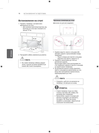 16 
УКРАЇНСЬКА 
ВСТАНОВЛЕННЯ ТА ПІДГОТОВКА 
Встановлення на столі 
1 Підніміть телевізор і поставте його 
вертикально на столі. 
-- Для належної вентиляції відстань від 
монітора до стіни має становити не 
менше 10 см. 
10 см 
10 см 
10 см 
10 см 
10 см 
2 Під’єднайте кабель живлення до розетки. 
УВАГА 
yy Не ставте телевізор поблизу джерел 
тепла, оскільки це може призвести до 
пожежі або інших пошкоджень. 
Кріплення телевізора до стіни 
(Доступно не для всіх моделей.) 
1 Надійно вкрутіть гвинти з кільцями або 
звичайні шурупи з кронштейнами позаду 
телевізора. 
-- Якщо в отвори для гвинтів із кільцями 
вкручено інші гвинти, викрутіть їх. 
2 Прикріпіть кронштейни до стіни за 
допомогою шурупів. 
Кронштейни мають бути розташовані на 
стіні приблизно навпроти гвинтів із кільцями 
на задній панелі телевізора. 
3 За допомогою міцного шнура прив’яжіть 
гвинти з кільцями до кронштейнів на стіні. 
Шнур має натягуватися горизонтально, 
перпендикулярно до стіни. 
УВАГА 
yy Слідкуйте, щоб діти не вилазили на 
телевізор і не виснули на ньому. 
ПРИМІТКА 
yy Ставте телевізор тільки на стійку 
та міцну підставку або шафку, яка 
витримає вагу телевізора. 
yy Кронштейни, шурупи та шнури для 
кріплень не входять до комплекту 
поставки з ТВ. Якщо ви хочете 
придбати ці аксесуари, зверніться до 
локальних постачальників. 
 