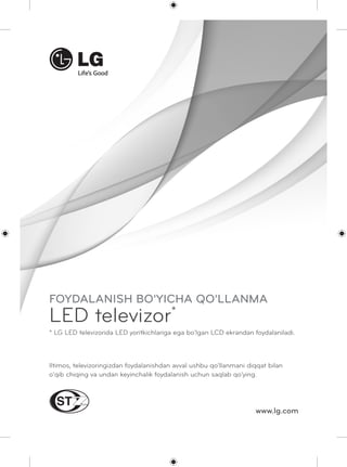 FOYDALANISH BO'YICHA QO'LLANMA 
LED televizor* 
* LG LED televizorida LED yoritkichlariga ega bo'lgan LCD ekrandan foydalaniladi. 
Iltimos, televizoringizdan foydalanishdan avval ushbu qo'llanmani diqqat bilan 
o'qib chiqing va undan keyinchalik foydalanish uchun saqlab qo'ying. 
www.lg.com 
 